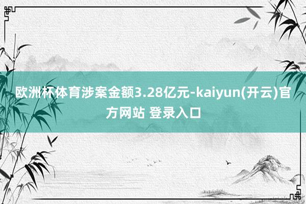 欧洲杯体育涉案金额3.28亿元-kaiyun(开云)官方网站 登录入口