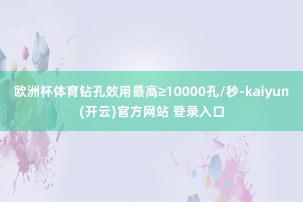 欧洲杯体育钻孔效用最高≥10000孔/秒-kaiyun(开云)官方网站 登录入口