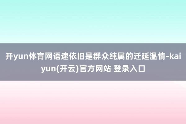开yun体育网语速依旧是群众纯属的迁延温情-kaiyun(开云)官方网站 登录入口