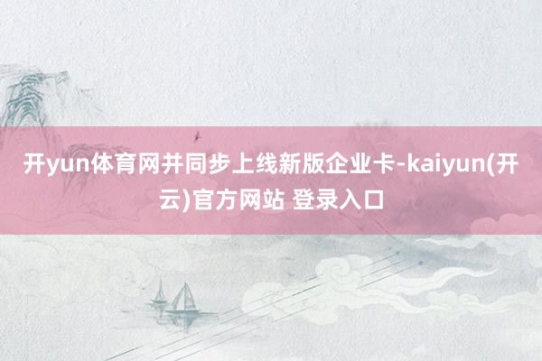 开yun体育网并同步上线新版企业卡-kaiyun(开云)官方网站 登录入口