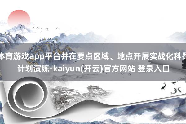 体育游戏app平台并在要点区域、地点开展实战化科罚计划演练-kaiyun(开云)官方网站 登录入口