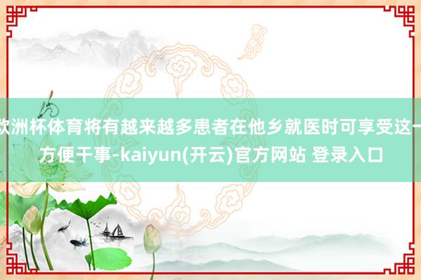 欧洲杯体育将有越来越多患者在他乡就医时可享受这一方便干事-kaiyun(开云)官方网站 登录入口