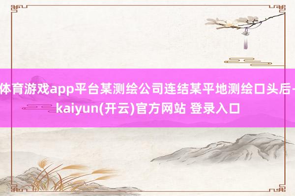 体育游戏app平台某测绘公司连结某平地测绘口头后-kaiyun(开云)官方网站 登录入口