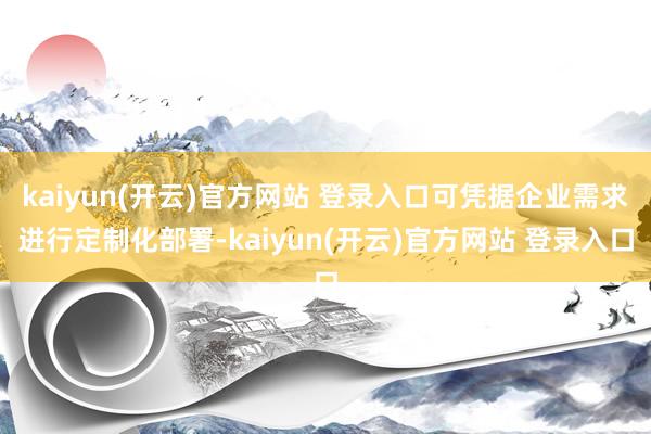 kaiyun(开云)官方网站 登录入口可凭据企业需求进行定制化部署-kaiyun(开云)官方网站 登录入口