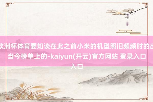 欧洲杯体育要知谈在此之前小米的机型照旧频频时的出当今榜单上的-kaiyun(开云)官方网站 登录入口