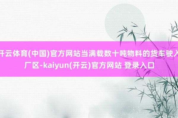 开云体育(中国)官方网站当满载数十吨物料的货车驶入厂区-kaiyun(开云)官方网站 登录入口