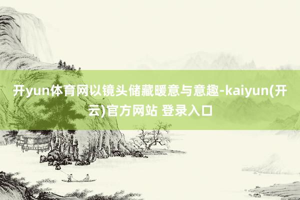 开yun体育网以镜头储藏暖意与意趣-kaiyun(开云)官方网站 登录入口