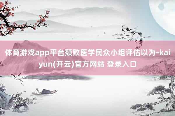 体育游戏app平台颓败医学民众小组评估以为-kaiyun(开云)官方网站 登录入口