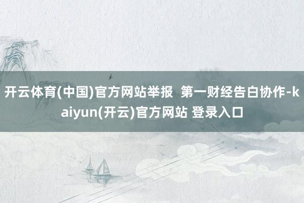 开云体育(中国)官方网站举报  第一财经告白协作-kaiyun(开云)官方网站 登录入口