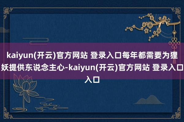kaiyun(开云)官方网站 登录入口每年都需要为狸妖提供东说念主心-kaiyun(开云)官方网站 登录入口