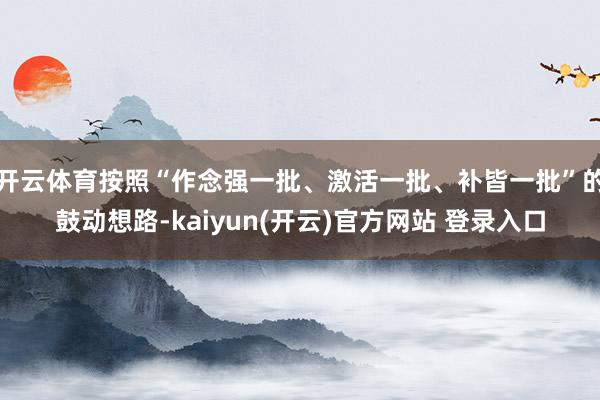 开云体育按照“作念强一批、激活一批、补皆一批”的鼓动想路-kaiyun(开云)官方网站 登录入口