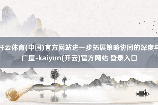 开云体育(中国)官方网站进一步拓展策略协同的深度与广度-kaiyun(开云)官方网站 登录入口